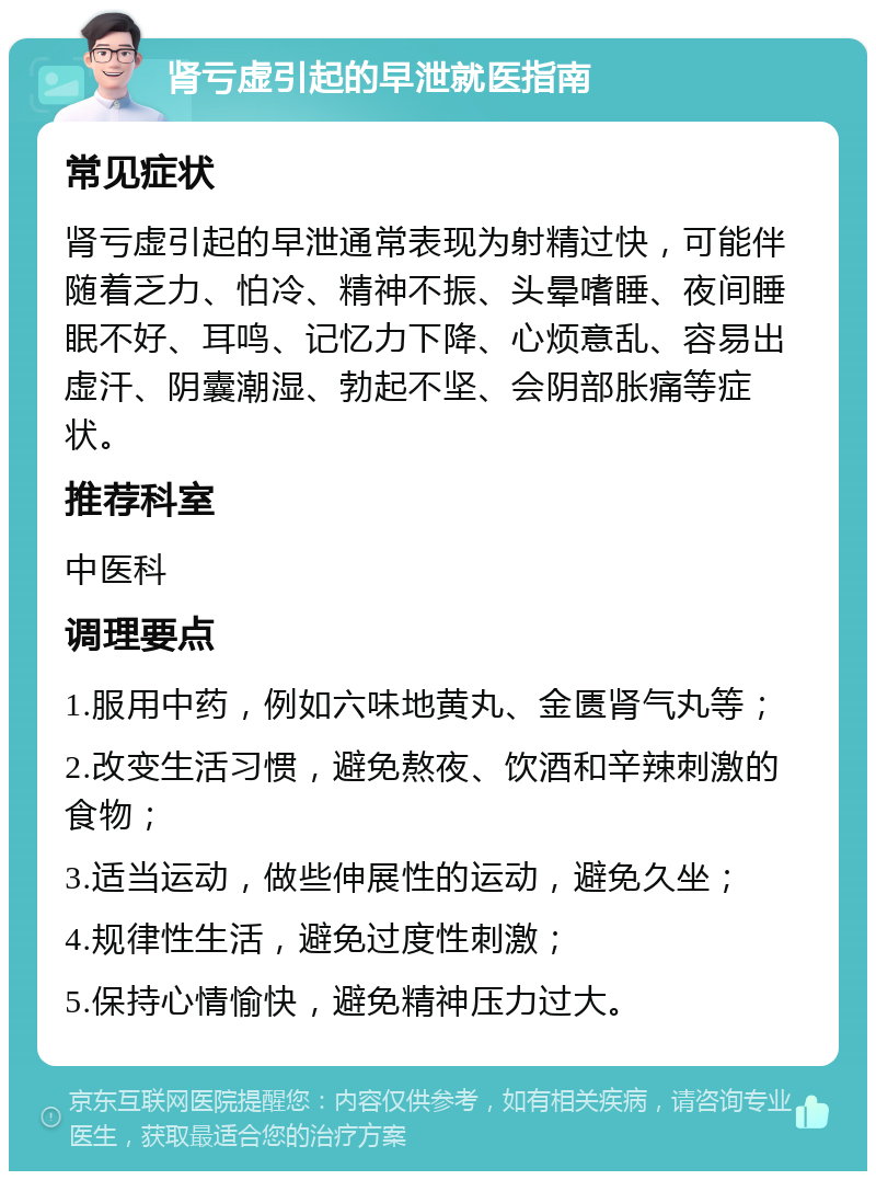 肾亏虚引起的早泄就医指南 常见症状 肾亏虚引起的早泄通常表现为射精过快，可能伴随着乏力、怕冷、精神不振、头晕嗜睡、夜间睡眠不好、耳鸣、记忆力下降、心烦意乱、容易出虚汗、阴囊潮湿、勃起不坚、会阴部胀痛等症状。 推荐科室 中医科 调理要点 1.服用中药，例如六味地黄丸、金匮肾气丸等； 2.改变生活习惯，避免熬夜、饮酒和辛辣刺激的食物； 3.适当运动，做些伸展性的运动，避免久坐； 4.规律性生活，避免过度性刺激； 5.保持心情愉快，避免精神压力过大。