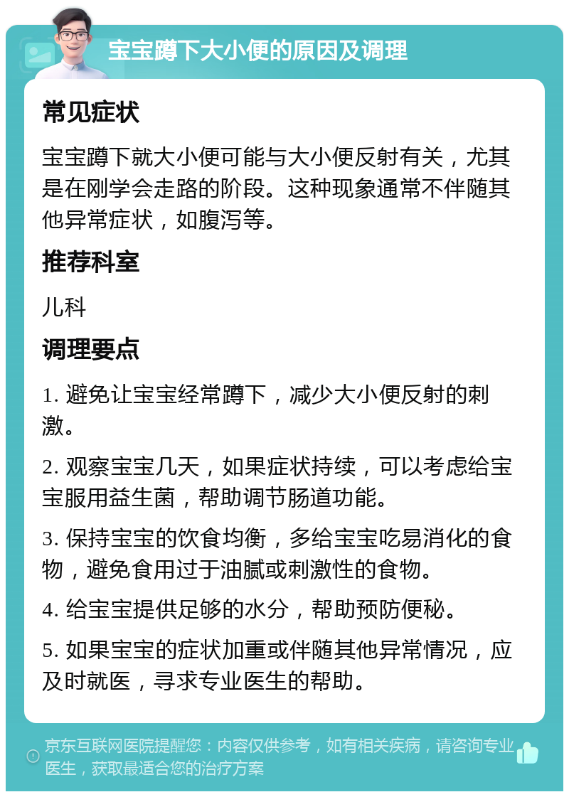 宝宝蹲下大小便的原因及调理 常见症状 宝宝蹲下就大小便可能与大小便反射有关，尤其是在刚学会走路的阶段。这种现象通常不伴随其他异常症状，如腹泻等。 推荐科室 儿科 调理要点 1. 避免让宝宝经常蹲下，减少大小便反射的刺激。 2. 观察宝宝几天，如果症状持续，可以考虑给宝宝服用益生菌，帮助调节肠道功能。 3. 保持宝宝的饮食均衡，多给宝宝吃易消化的食物，避免食用过于油腻或刺激性的食物。 4. 给宝宝提供足够的水分，帮助预防便秘。 5. 如果宝宝的症状加重或伴随其他异常情况，应及时就医，寻求专业医生的帮助。