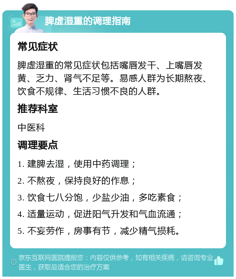 脾虚湿重的调理指南 常见症状 脾虚湿重的常见症状包括嘴唇发干、上嘴唇发黄、乏力、肾气不足等。易感人群为长期熬夜、饮食不规律、生活习惯不良的人群。 推荐科室 中医科 调理要点 1. 建脾去湿，使用中药调理； 2. 不熬夜，保持良好的作息； 3. 饮食七八分饱，少盐少油，多吃素食； 4. 适量运动，促进阳气升发和气血流通； 5. 不妄劳作，房事有节，减少精气损耗。