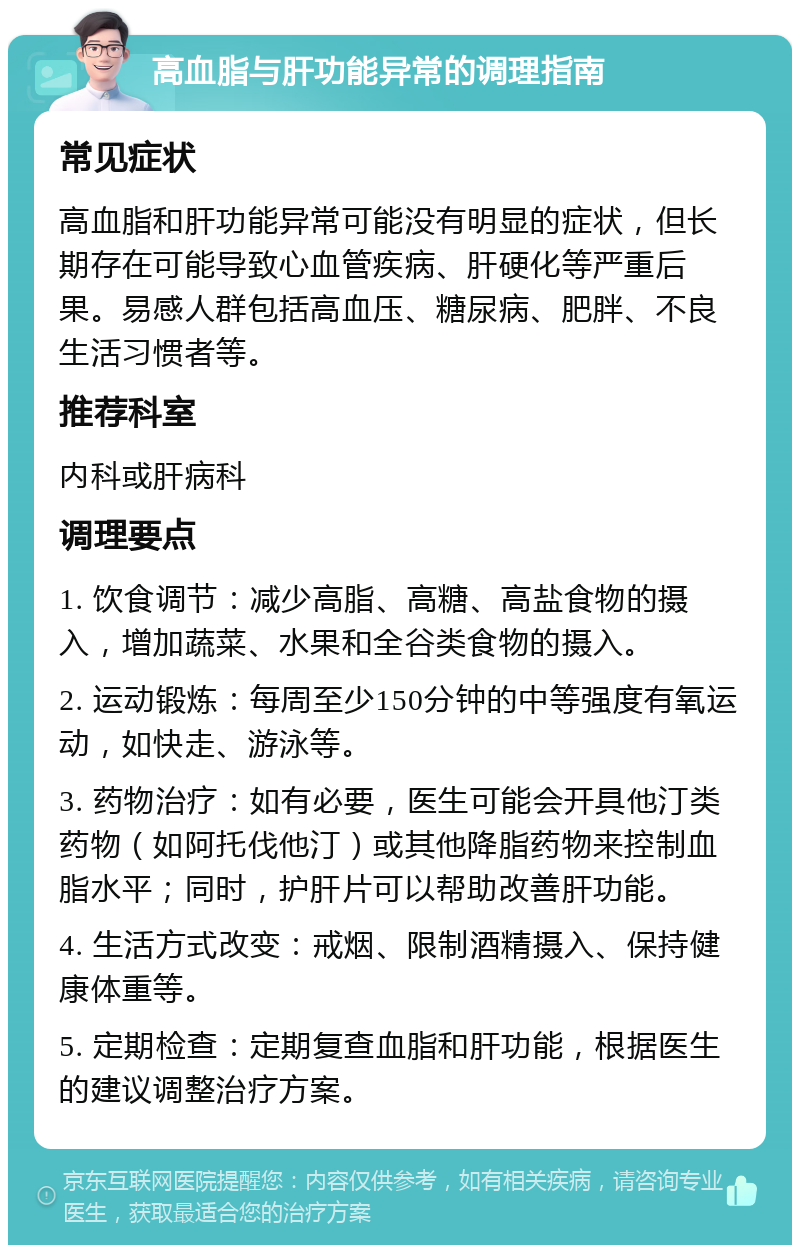 高血脂与肝功能异常的调理指南 常见症状 高血脂和肝功能异常可能没有明显的症状，但长期存在可能导致心血管疾病、肝硬化等严重后果。易感人群包括高血压、糖尿病、肥胖、不良生活习惯者等。 推荐科室 内科或肝病科 调理要点 1. 饮食调节：减少高脂、高糖、高盐食物的摄入，增加蔬菜、水果和全谷类食物的摄入。 2. 运动锻炼：每周至少150分钟的中等强度有氧运动，如快走、游泳等。 3. 药物治疗：如有必要，医生可能会开具他汀类药物（如阿托伐他汀）或其他降脂药物来控制血脂水平；同时，护肝片可以帮助改善肝功能。 4. 生活方式改变：戒烟、限制酒精摄入、保持健康体重等。 5. 定期检查：定期复查血脂和肝功能，根据医生的建议调整治疗方案。