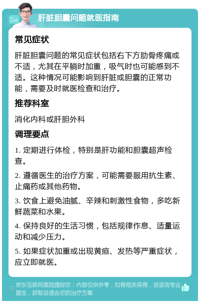 肝脏胆囊问题就医指南 常见症状 肝脏胆囊问题的常见症状包括右下方肋骨疼痛或不适，尤其在平躺时加重，吸气时也可能感到不适。这种情况可能影响到肝脏或胆囊的正常功能，需要及时就医检查和治疗。 推荐科室 消化内科或肝胆外科 调理要点 1. 定期进行体检，特别是肝功能和胆囊超声检查。 2. 遵循医生的治疗方案，可能需要服用抗生素、止痛药或其他药物。 3. 饮食上避免油腻、辛辣和刺激性食物，多吃新鲜蔬菜和水果。 4. 保持良好的生活习惯，包括规律作息、适量运动和减少压力。 5. 如果症状加重或出现黄疸、发热等严重症状，应立即就医。