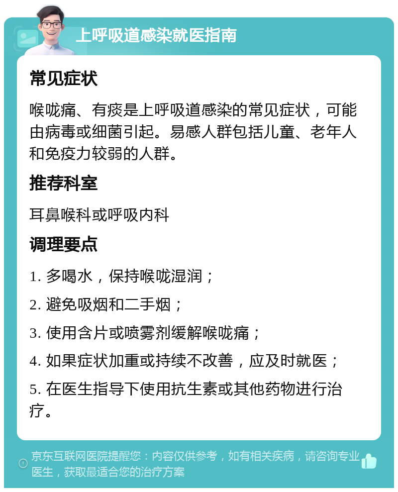 上呼吸道感染就医指南 常见症状 喉咙痛、有痰是上呼吸道感染的常见症状，可能由病毒或细菌引起。易感人群包括儿童、老年人和免疫力较弱的人群。 推荐科室 耳鼻喉科或呼吸内科 调理要点 1. 多喝水，保持喉咙湿润； 2. 避免吸烟和二手烟； 3. 使用含片或喷雾剂缓解喉咙痛； 4. 如果症状加重或持续不改善，应及时就医； 5. 在医生指导下使用抗生素或其他药物进行治疗。