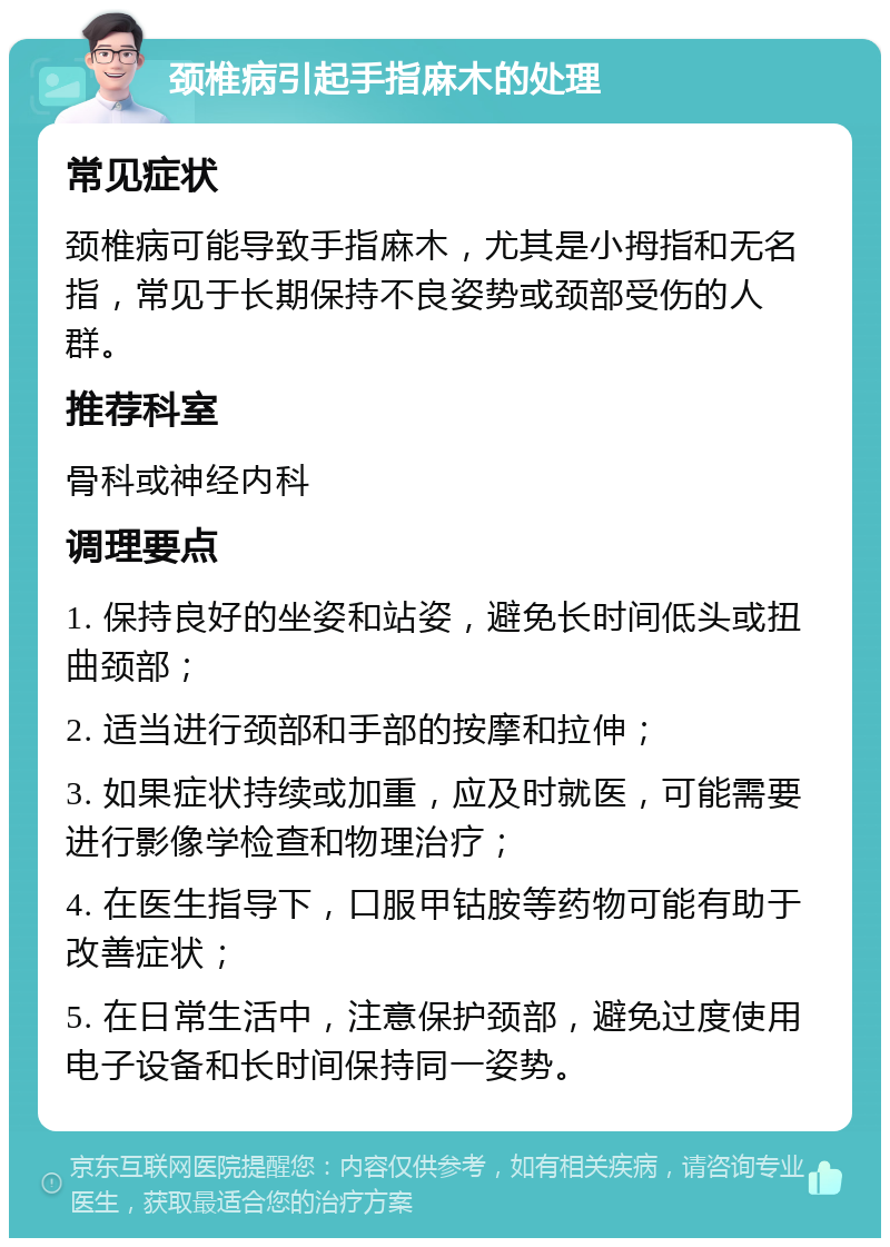 颈椎病引起手指麻木的处理 常见症状 颈椎病可能导致手指麻木，尤其是小拇指和无名指，常见于长期保持不良姿势或颈部受伤的人群。 推荐科室 骨科或神经内科 调理要点 1. 保持良好的坐姿和站姿，避免长时间低头或扭曲颈部； 2. 适当进行颈部和手部的按摩和拉伸； 3. 如果症状持续或加重，应及时就医，可能需要进行影像学检查和物理治疗； 4. 在医生指导下，口服甲钴胺等药物可能有助于改善症状； 5. 在日常生活中，注意保护颈部，避免过度使用电子设备和长时间保持同一姿势。