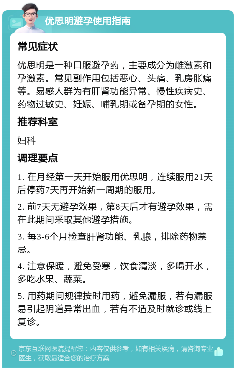 优思明避孕使用指南 常见症状 优思明是一种口服避孕药，主要成分为雌激素和孕激素。常见副作用包括恶心、头痛、乳房胀痛等。易感人群为有肝肾功能异常、慢性疾病史、药物过敏史、妊娠、哺乳期或备孕期的女性。 推荐科室 妇科 调理要点 1. 在月经第一天开始服用优思明，连续服用21天后停药7天再开始新一周期的服用。 2. 前7天无避孕效果，第8天后才有避孕效果，需在此期间采取其他避孕措施。 3. 每3-6个月检查肝肾功能、乳腺，排除药物禁忌。 4. 注意保暖，避免受寒，饮食清淡，多喝开水，多吃水果、蔬菜。 5. 用药期间规律按时用药，避免漏服，若有漏服易引起阴道异常出血，若有不适及时就诊或线上复诊。