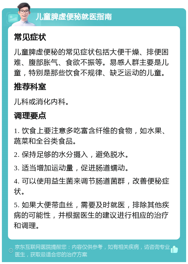 儿童脾虚便秘就医指南 常见症状 儿童脾虚便秘的常见症状包括大便干燥、排便困难、腹部胀气、食欲不振等。易感人群主要是儿童，特别是那些饮食不规律、缺乏运动的儿童。 推荐科室 儿科或消化内科。 调理要点 1. 饮食上要注意多吃富含纤维的食物，如水果、蔬菜和全谷类食品。 2. 保持足够的水分摄入，避免脱水。 3. 适当增加运动量，促进肠道蠕动。 4. 可以使用益生菌来调节肠道菌群，改善便秘症状。 5. 如果大便带血丝，需要及时就医，排除其他疾病的可能性，并根据医生的建议进行相应的治疗和调理。