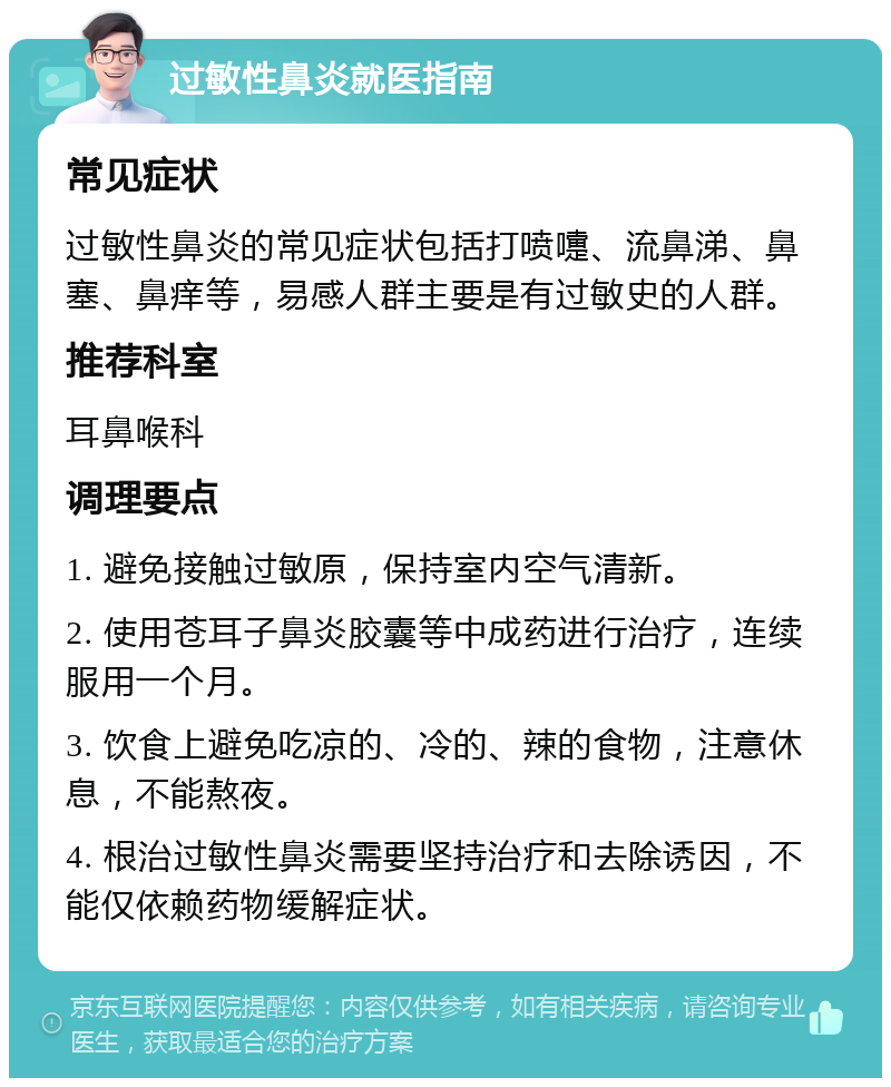 过敏性鼻炎就医指南 常见症状 过敏性鼻炎的常见症状包括打喷嚏、流鼻涕、鼻塞、鼻痒等，易感人群主要是有过敏史的人群。 推荐科室 耳鼻喉科 调理要点 1. 避免接触过敏原，保持室内空气清新。 2. 使用苍耳子鼻炎胶囊等中成药进行治疗，连续服用一个月。 3. 饮食上避免吃凉的、冷的、辣的食物，注意休息，不能熬夜。 4. 根治过敏性鼻炎需要坚持治疗和去除诱因，不能仅依赖药物缓解症状。