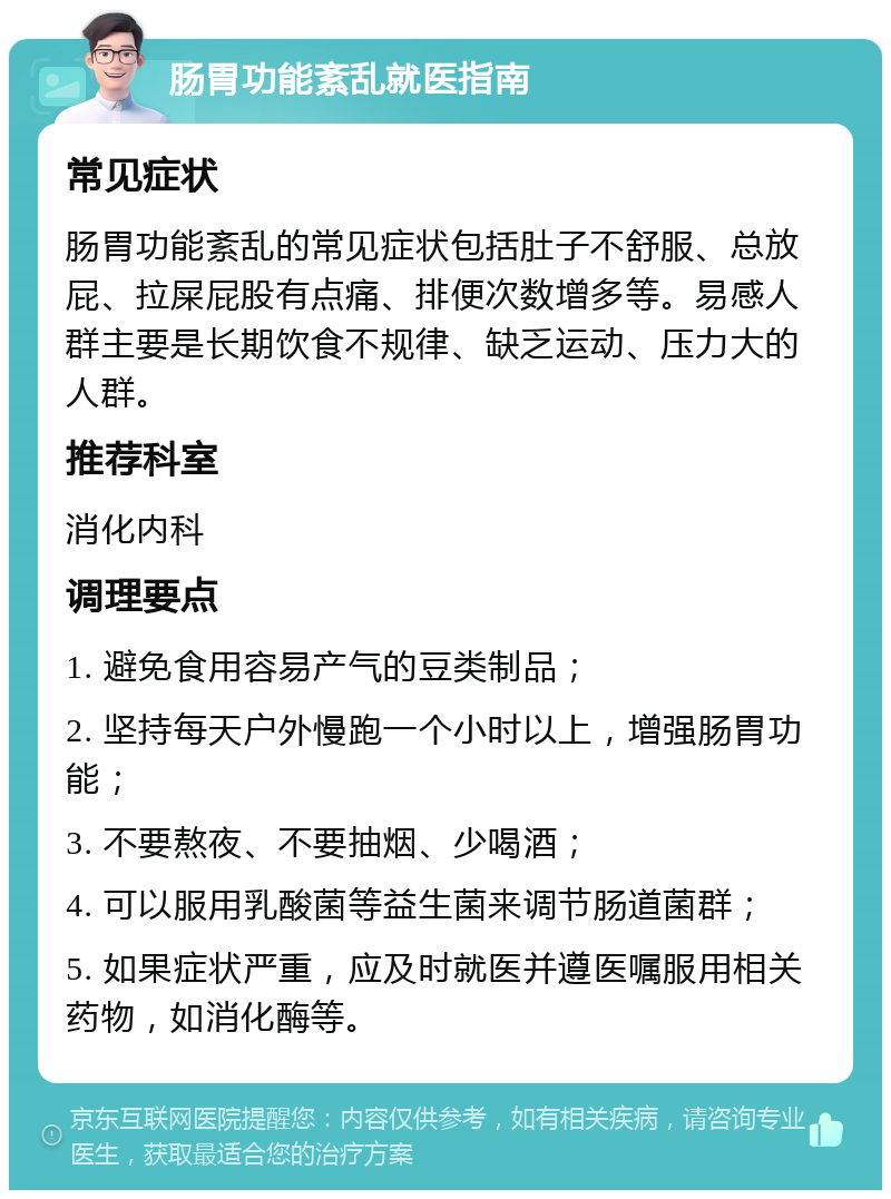 肠胃功能紊乱就医指南 常见症状 肠胃功能紊乱的常见症状包括肚子不舒服、总放屁、拉屎屁股有点痛、排便次数增多等。易感人群主要是长期饮食不规律、缺乏运动、压力大的人群。 推荐科室 消化内科 调理要点 1. 避免食用容易产气的豆类制品； 2. 坚持每天户外慢跑一个小时以上，增强肠胃功能； 3. 不要熬夜、不要抽烟、少喝酒； 4. 可以服用乳酸菌等益生菌来调节肠道菌群； 5. 如果症状严重，应及时就医并遵医嘱服用相关药物，如消化酶等。