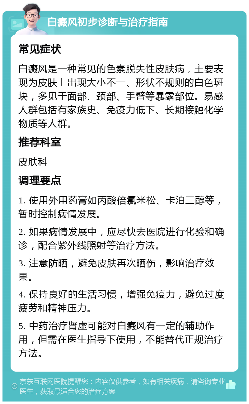 白癜风初步诊断与治疗指南 常见症状 白癜风是一种常见的色素脱失性皮肤病，主要表现为皮肤上出现大小不一、形状不规则的白色斑块，多见于面部、颈部、手臂等暴露部位。易感人群包括有家族史、免疫力低下、长期接触化学物质等人群。 推荐科室 皮肤科 调理要点 1. 使用外用药膏如丙酸倍氯米松、卡泊三醇等，暂时控制病情发展。 2. 如果病情发展中，应尽快去医院进行化验和确诊，配合紫外线照射等治疗方法。 3. 注意防晒，避免皮肤再次晒伤，影响治疗效果。 4. 保持良好的生活习惯，增强免疫力，避免过度疲劳和精神压力。 5. 中药治疗肾虚可能对白癜风有一定的辅助作用，但需在医生指导下使用，不能替代正规治疗方法。