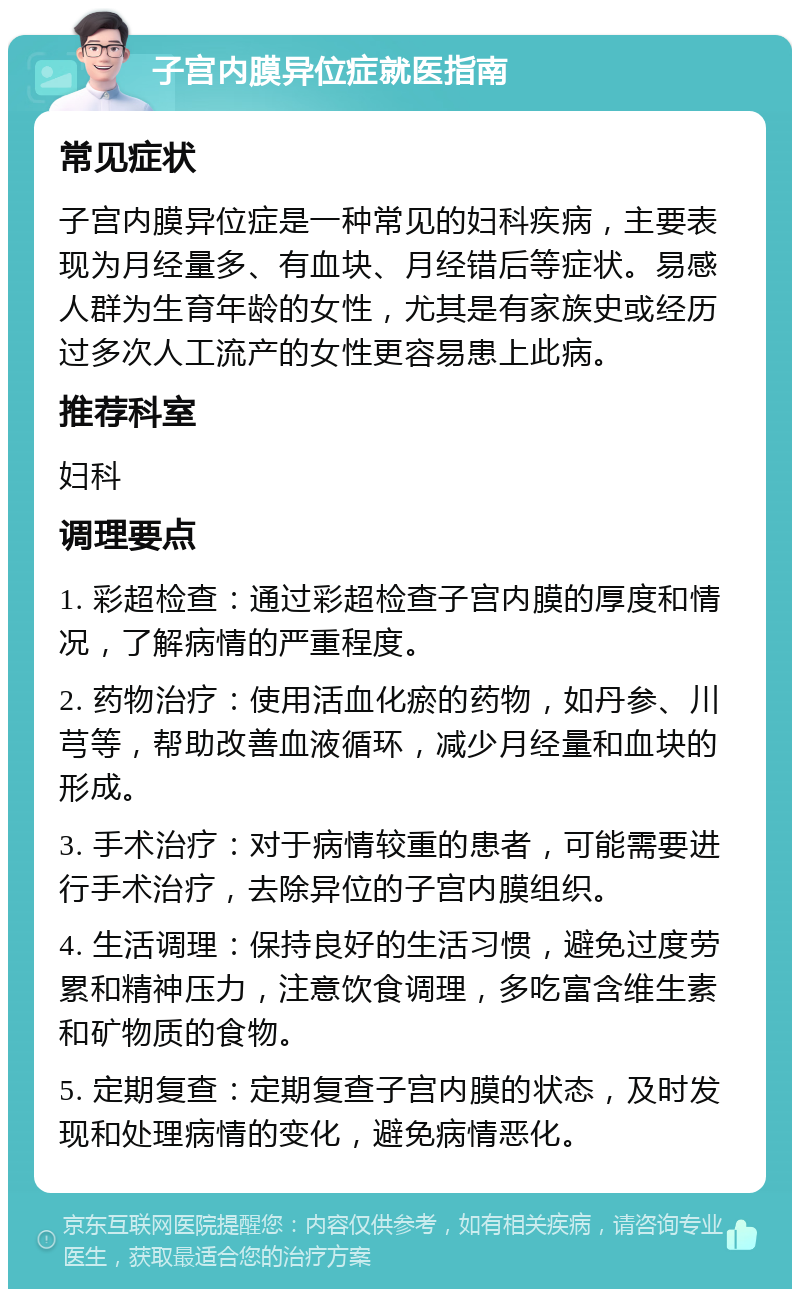 子宫内膜异位症就医指南 常见症状 子宫内膜异位症是一种常见的妇科疾病，主要表现为月经量多、有血块、月经错后等症状。易感人群为生育年龄的女性，尤其是有家族史或经历过多次人工流产的女性更容易患上此病。 推荐科室 妇科 调理要点 1. 彩超检查：通过彩超检查子宫内膜的厚度和情况，了解病情的严重程度。 2. 药物治疗：使用活血化瘀的药物，如丹参、川芎等，帮助改善血液循环，减少月经量和血块的形成。 3. 手术治疗：对于病情较重的患者，可能需要进行手术治疗，去除异位的子宫内膜组织。 4. 生活调理：保持良好的生活习惯，避免过度劳累和精神压力，注意饮食调理，多吃富含维生素和矿物质的食物。 5. 定期复查：定期复查子宫内膜的状态，及时发现和处理病情的变化，避免病情恶化。