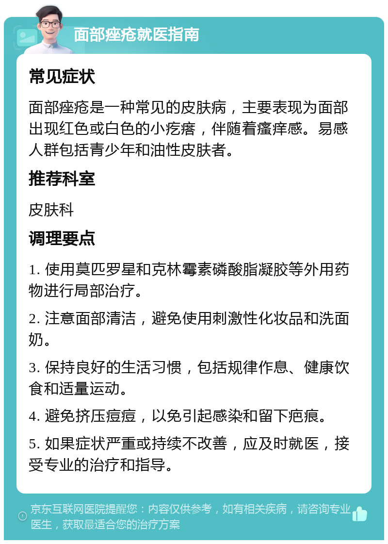 面部痤疮就医指南 常见症状 面部痤疮是一种常见的皮肤病，主要表现为面部出现红色或白色的小疙瘩，伴随着瘙痒感。易感人群包括青少年和油性皮肤者。 推荐科室 皮肤科 调理要点 1. 使用莫匹罗星和克林霉素磷酸脂凝胶等外用药物进行局部治疗。 2. 注意面部清洁，避免使用刺激性化妆品和洗面奶。 3. 保持良好的生活习惯，包括规律作息、健康饮食和适量运动。 4. 避免挤压痘痘，以免引起感染和留下疤痕。 5. 如果症状严重或持续不改善，应及时就医，接受专业的治疗和指导。