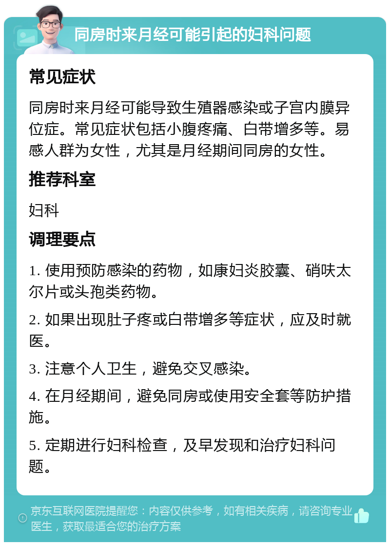 同房时来月经可能引起的妇科问题 常见症状 同房时来月经可能导致生殖器感染或子宫内膜异位症。常见症状包括小腹疼痛、白带增多等。易感人群为女性，尤其是月经期间同房的女性。 推荐科室 妇科 调理要点 1. 使用预防感染的药物，如康妇炎胶囊、硝呋太尔片或头孢类药物。 2. 如果出现肚子疼或白带增多等症状，应及时就医。 3. 注意个人卫生，避免交叉感染。 4. 在月经期间，避免同房或使用安全套等防护措施。 5. 定期进行妇科检查，及早发现和治疗妇科问题。