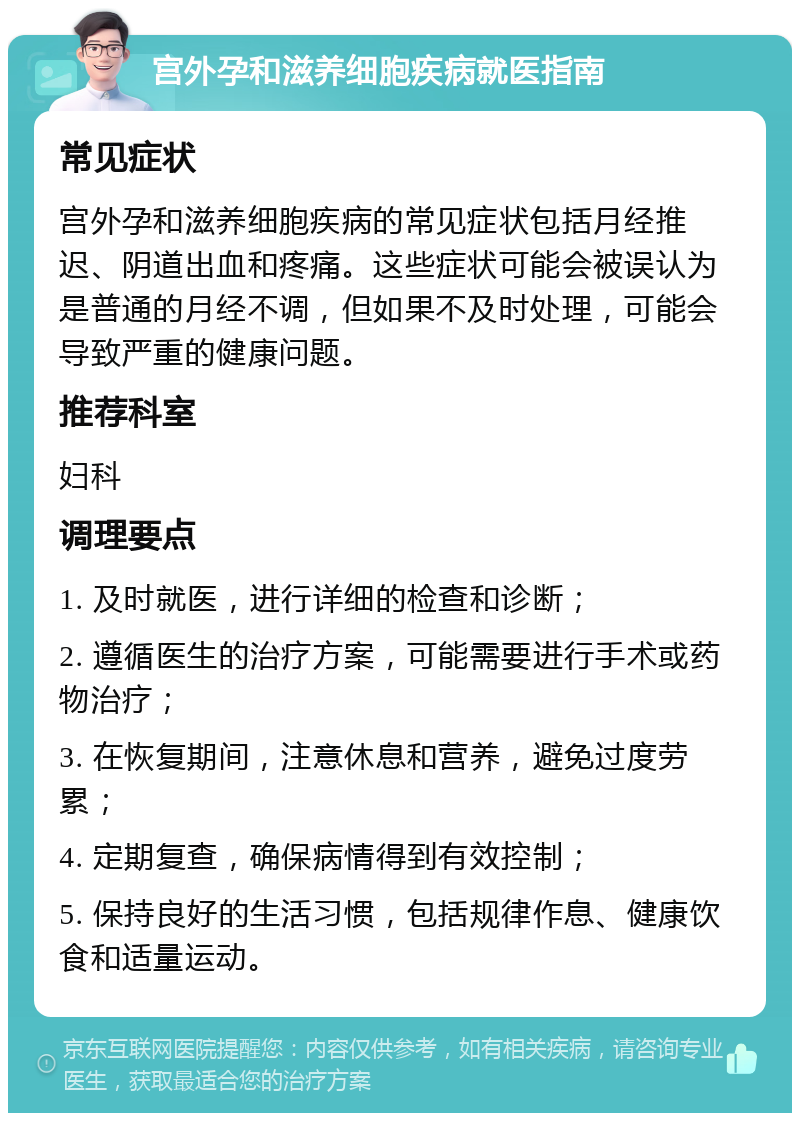 宫外孕和滋养细胞疾病就医指南 常见症状 宫外孕和滋养细胞疾病的常见症状包括月经推迟、阴道出血和疼痛。这些症状可能会被误认为是普通的月经不调，但如果不及时处理，可能会导致严重的健康问题。 推荐科室 妇科 调理要点 1. 及时就医，进行详细的检查和诊断； 2. 遵循医生的治疗方案，可能需要进行手术或药物治疗； 3. 在恢复期间，注意休息和营养，避免过度劳累； 4. 定期复查，确保病情得到有效控制； 5. 保持良好的生活习惯，包括规律作息、健康饮食和适量运动。