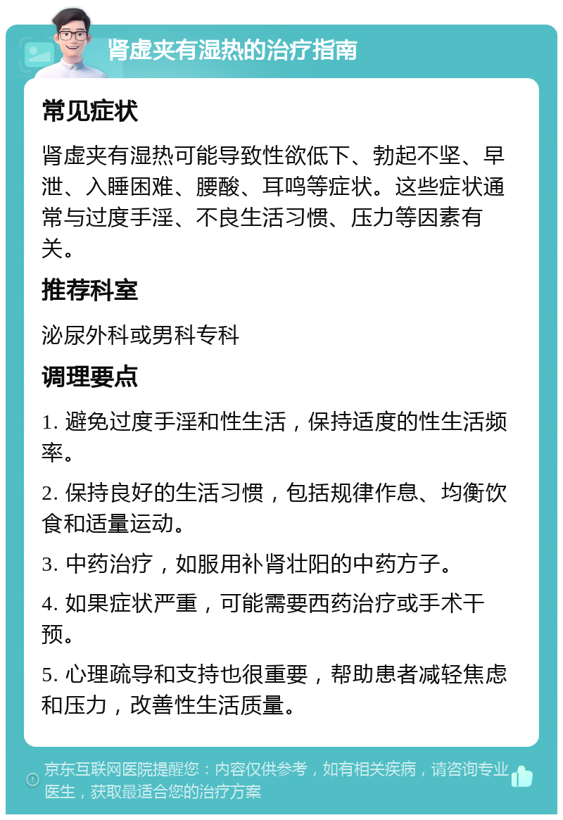 肾虚夹有湿热的治疗指南 常见症状 肾虚夹有湿热可能导致性欲低下、勃起不坚、早泄、入睡困难、腰酸、耳鸣等症状。这些症状通常与过度手淫、不良生活习惯、压力等因素有关。 推荐科室 泌尿外科或男科专科 调理要点 1. 避免过度手淫和性生活，保持适度的性生活频率。 2. 保持良好的生活习惯，包括规律作息、均衡饮食和适量运动。 3. 中药治疗，如服用补肾壮阳的中药方子。 4. 如果症状严重，可能需要西药治疗或手术干预。 5. 心理疏导和支持也很重要，帮助患者减轻焦虑和压力，改善性生活质量。