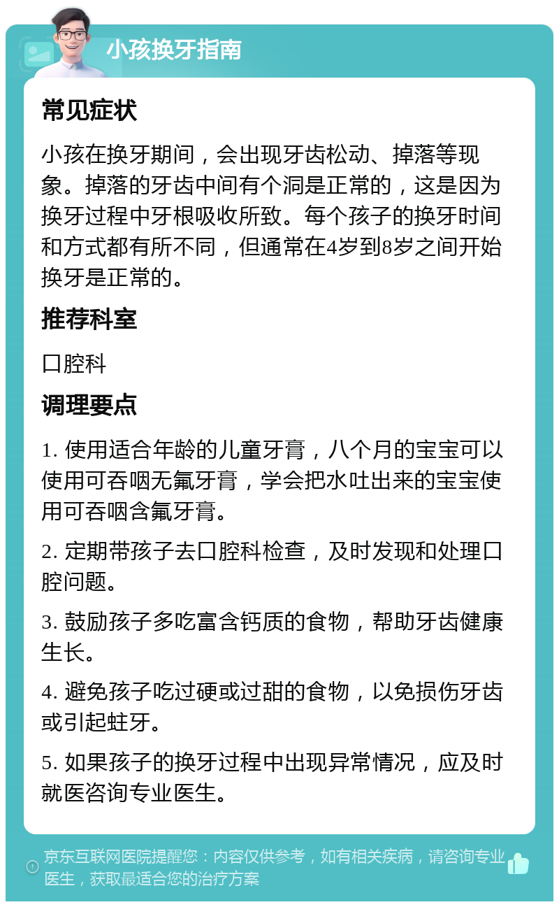 小孩换牙指南 常见症状 小孩在换牙期间，会出现牙齿松动、掉落等现象。掉落的牙齿中间有个洞是正常的，这是因为换牙过程中牙根吸收所致。每个孩子的换牙时间和方式都有所不同，但通常在4岁到8岁之间开始换牙是正常的。 推荐科室 口腔科 调理要点 1. 使用适合年龄的儿童牙膏，八个月的宝宝可以使用可吞咽无氟牙膏，学会把水吐出来的宝宝使用可吞咽含氟牙膏。 2. 定期带孩子去口腔科检查，及时发现和处理口腔问题。 3. 鼓励孩子多吃富含钙质的食物，帮助牙齿健康生长。 4. 避免孩子吃过硬或过甜的食物，以免损伤牙齿或引起蛀牙。 5. 如果孩子的换牙过程中出现异常情况，应及时就医咨询专业医生。