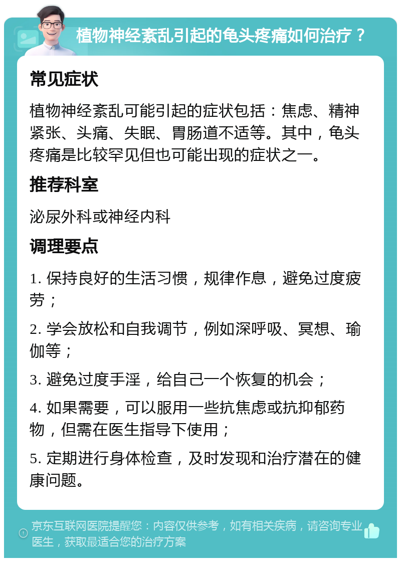 植物神经紊乱引起的龟头疼痛如何治疗？ 常见症状 植物神经紊乱可能引起的症状包括：焦虑、精神紧张、头痛、失眠、胃肠道不适等。其中，龟头疼痛是比较罕见但也可能出现的症状之一。 推荐科室 泌尿外科或神经内科 调理要点 1. 保持良好的生活习惯，规律作息，避免过度疲劳； 2. 学会放松和自我调节，例如深呼吸、冥想、瑜伽等； 3. 避免过度手淫，给自己一个恢复的机会； 4. 如果需要，可以服用一些抗焦虑或抗抑郁药物，但需在医生指导下使用； 5. 定期进行身体检查，及时发现和治疗潜在的健康问题。