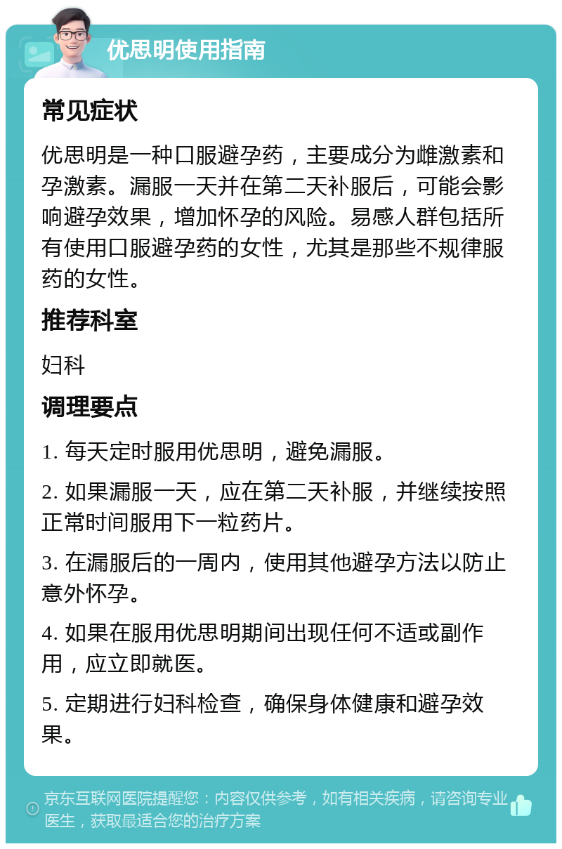 优思明使用指南 常见症状 优思明是一种口服避孕药，主要成分为雌激素和孕激素。漏服一天并在第二天补服后，可能会影响避孕效果，增加怀孕的风险。易感人群包括所有使用口服避孕药的女性，尤其是那些不规律服药的女性。 推荐科室 妇科 调理要点 1. 每天定时服用优思明，避免漏服。 2. 如果漏服一天，应在第二天补服，并继续按照正常时间服用下一粒药片。 3. 在漏服后的一周内，使用其他避孕方法以防止意外怀孕。 4. 如果在服用优思明期间出现任何不适或副作用，应立即就医。 5. 定期进行妇科检查，确保身体健康和避孕效果。