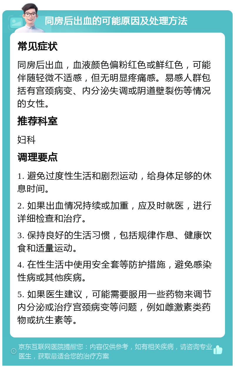 同房后出血的可能原因及处理方法 常见症状 同房后出血，血液颜色偏粉红色或鲜红色，可能伴随轻微不适感，但无明显疼痛感。易感人群包括有宫颈病变、内分泌失调或阴道壁裂伤等情况的女性。 推荐科室 妇科 调理要点 1. 避免过度性生活和剧烈运动，给身体足够的休息时间。 2. 如果出血情况持续或加重，应及时就医，进行详细检查和治疗。 3. 保持良好的生活习惯，包括规律作息、健康饮食和适量运动。 4. 在性生活中使用安全套等防护措施，避免感染性病或其他疾病。 5. 如果医生建议，可能需要服用一些药物来调节内分泌或治疗宫颈病变等问题，例如雌激素类药物或抗生素等。