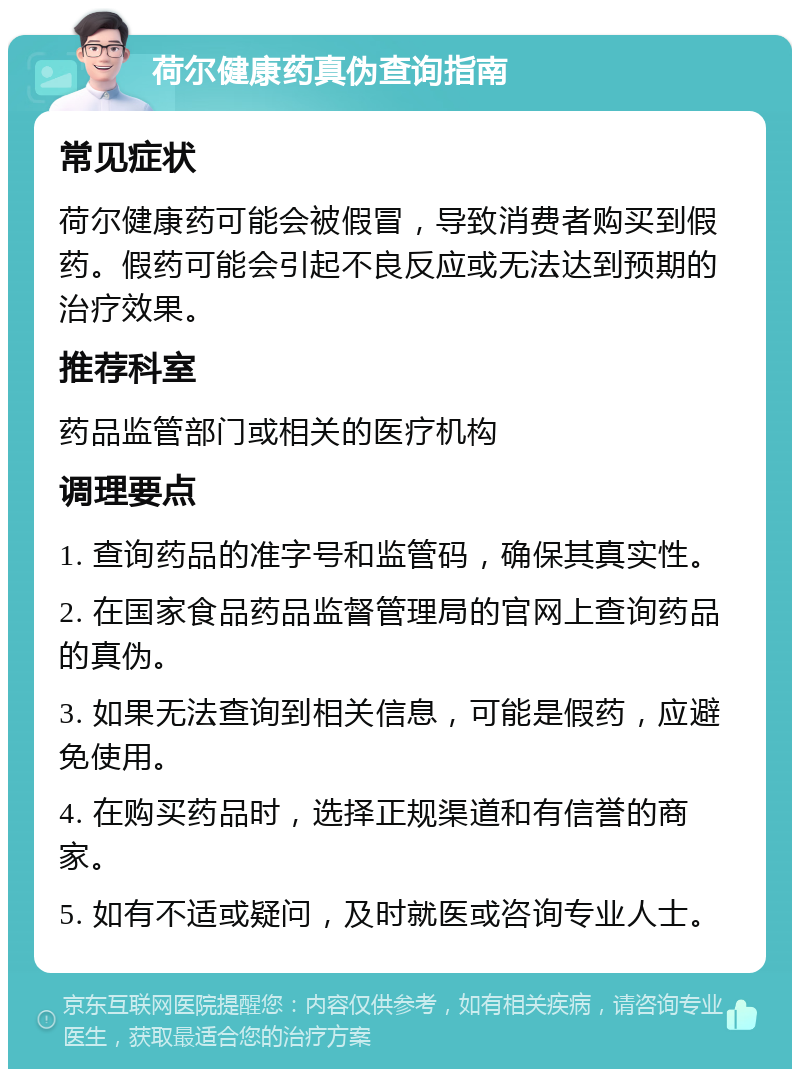 荷尔健康药真伪查询指南 常见症状 荷尔健康药可能会被假冒，导致消费者购买到假药。假药可能会引起不良反应或无法达到预期的治疗效果。 推荐科室 药品监管部门或相关的医疗机构 调理要点 1. 查询药品的准字号和监管码，确保其真实性。 2. 在国家食品药品监督管理局的官网上查询药品的真伪。 3. 如果无法查询到相关信息，可能是假药，应避免使用。 4. 在购买药品时，选择正规渠道和有信誉的商家。 5. 如有不适或疑问，及时就医或咨询专业人士。