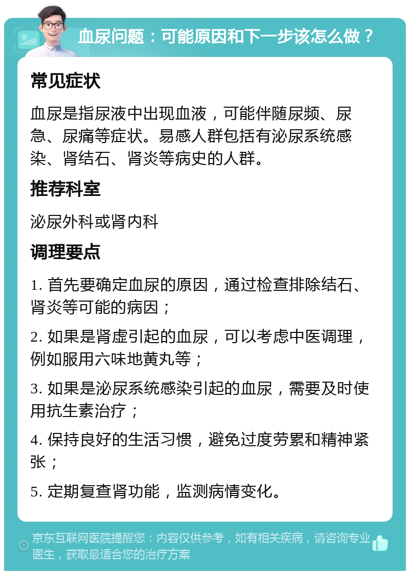 血尿问题：可能原因和下一步该怎么做？ 常见症状 血尿是指尿液中出现血液，可能伴随尿频、尿急、尿痛等症状。易感人群包括有泌尿系统感染、肾结石、肾炎等病史的人群。 推荐科室 泌尿外科或肾内科 调理要点 1. 首先要确定血尿的原因，通过检查排除结石、肾炎等可能的病因； 2. 如果是肾虚引起的血尿，可以考虑中医调理，例如服用六味地黄丸等； 3. 如果是泌尿系统感染引起的血尿，需要及时使用抗生素治疗； 4. 保持良好的生活习惯，避免过度劳累和精神紧张； 5. 定期复查肾功能，监测病情变化。