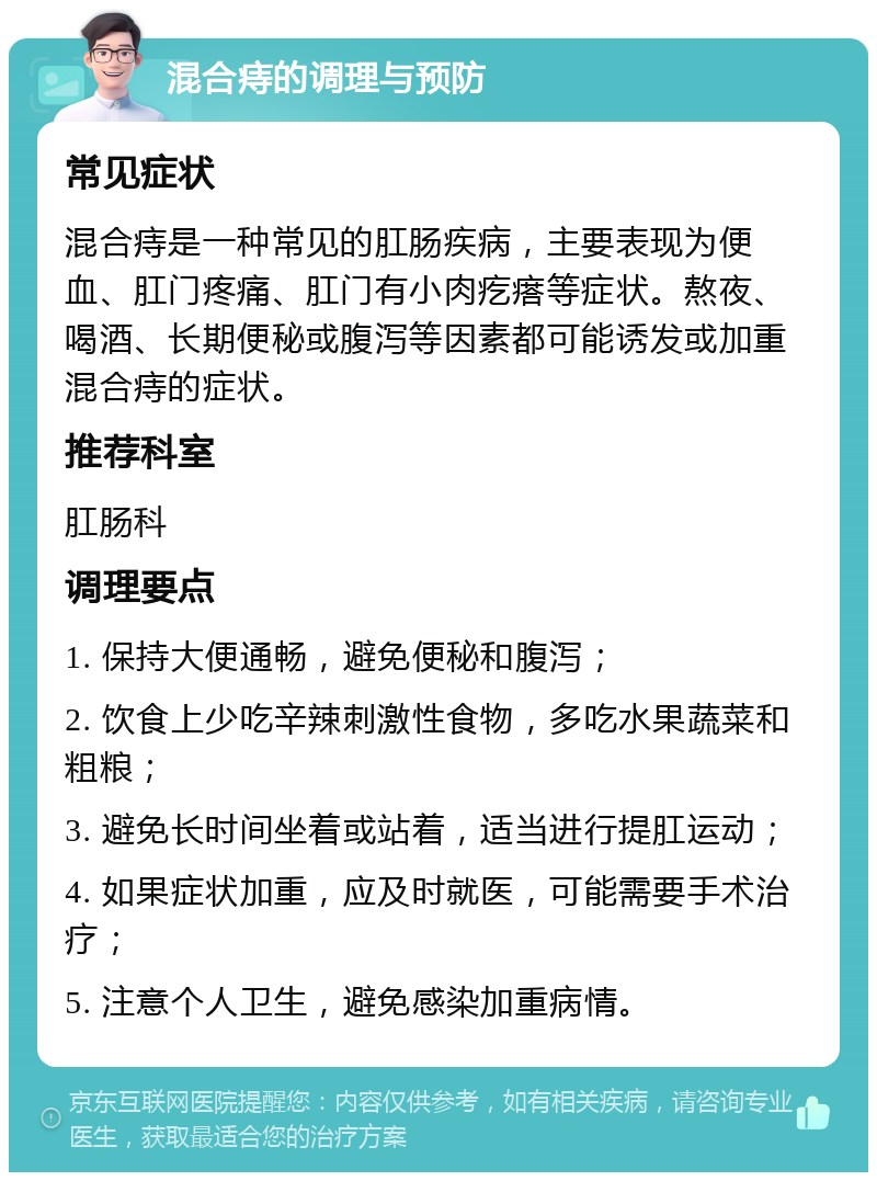 混合痔的调理与预防 常见症状 混合痔是一种常见的肛肠疾病，主要表现为便血、肛门疼痛、肛门有小肉疙瘩等症状。熬夜、喝酒、长期便秘或腹泻等因素都可能诱发或加重混合痔的症状。 推荐科室 肛肠科 调理要点 1. 保持大便通畅，避免便秘和腹泻； 2. 饮食上少吃辛辣刺激性食物，多吃水果蔬菜和粗粮； 3. 避免长时间坐着或站着，适当进行提肛运动； 4. 如果症状加重，应及时就医，可能需要手术治疗； 5. 注意个人卫生，避免感染加重病情。