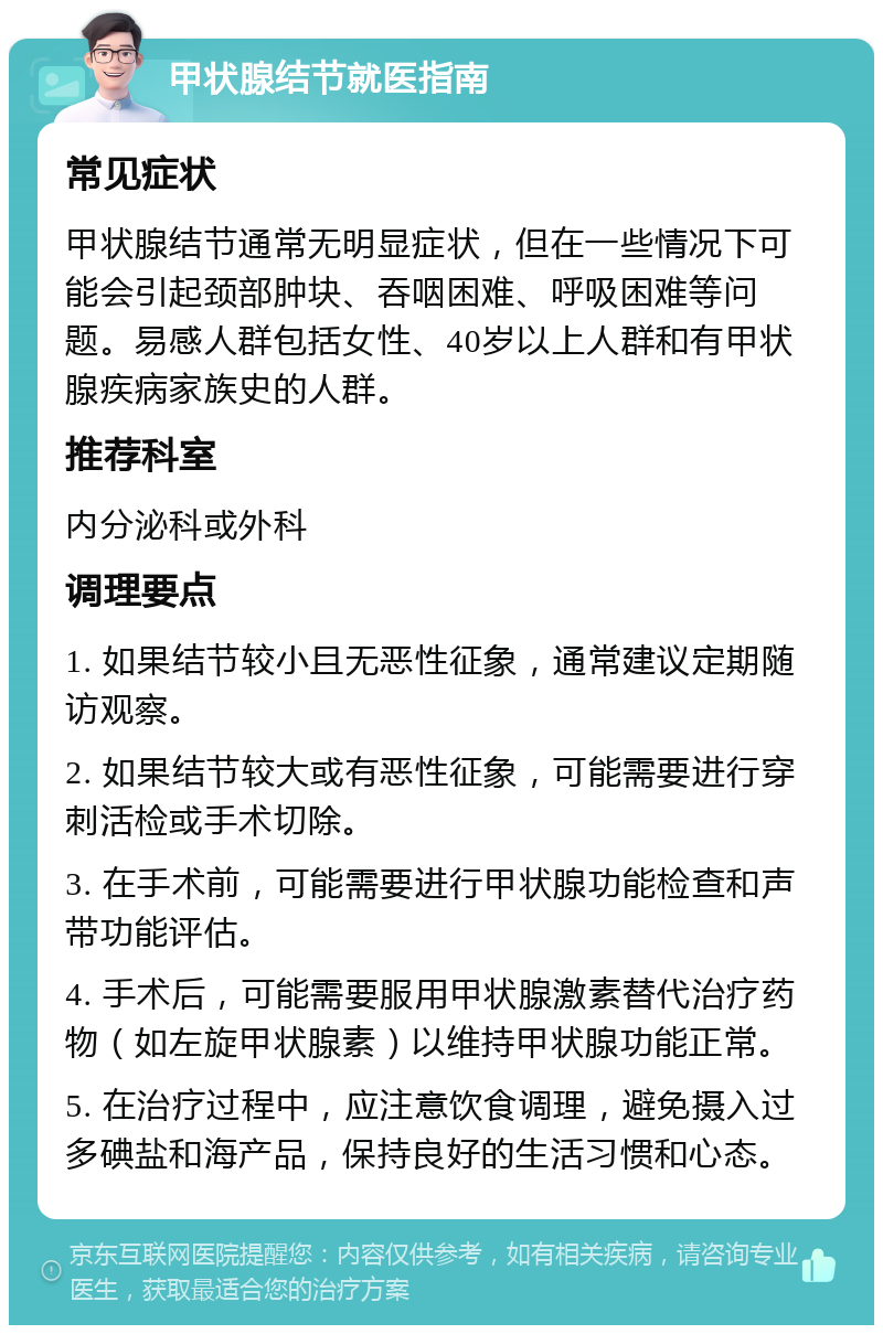 甲状腺结节就医指南 常见症状 甲状腺结节通常无明显症状，但在一些情况下可能会引起颈部肿块、吞咽困难、呼吸困难等问题。易感人群包括女性、40岁以上人群和有甲状腺疾病家族史的人群。 推荐科室 内分泌科或外科 调理要点 1. 如果结节较小且无恶性征象，通常建议定期随访观察。 2. 如果结节较大或有恶性征象，可能需要进行穿刺活检或手术切除。 3. 在手术前，可能需要进行甲状腺功能检查和声带功能评估。 4. 手术后，可能需要服用甲状腺激素替代治疗药物（如左旋甲状腺素）以维持甲状腺功能正常。 5. 在治疗过程中，应注意饮食调理，避免摄入过多碘盐和海产品，保持良好的生活习惯和心态。