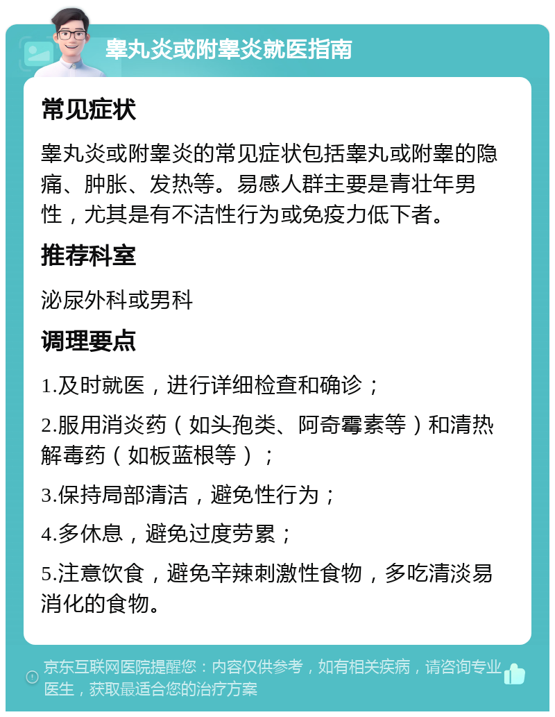 睾丸炎或附睾炎就医指南 常见症状 睾丸炎或附睾炎的常见症状包括睾丸或附睾的隐痛、肿胀、发热等。易感人群主要是青壮年男性，尤其是有不洁性行为或免疫力低下者。 推荐科室 泌尿外科或男科 调理要点 1.及时就医，进行详细检查和确诊； 2.服用消炎药（如头孢类、阿奇霉素等）和清热解毒药（如板蓝根等）； 3.保持局部清洁，避免性行为； 4.多休息，避免过度劳累； 5.注意饮食，避免辛辣刺激性食物，多吃清淡易消化的食物。