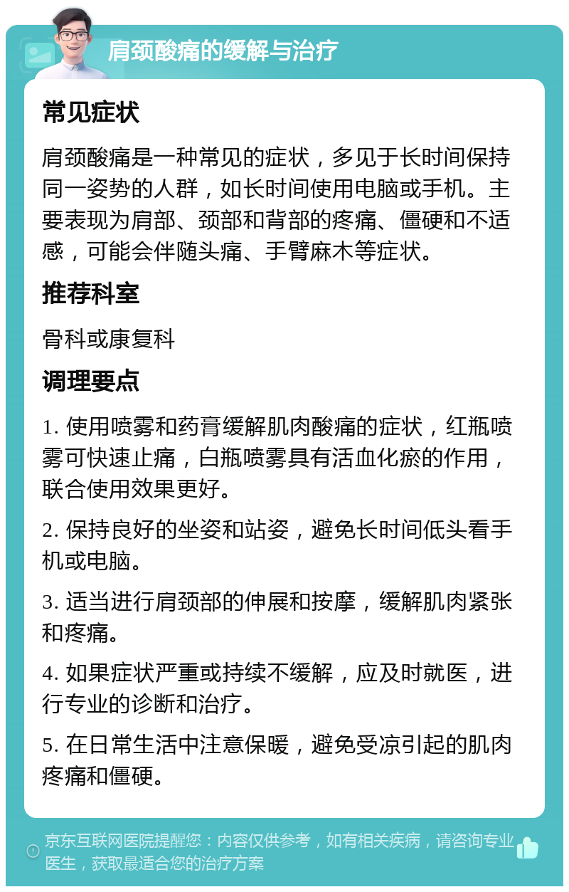 肩颈酸痛的缓解与治疗 常见症状 肩颈酸痛是一种常见的症状，多见于长时间保持同一姿势的人群，如长时间使用电脑或手机。主要表现为肩部、颈部和背部的疼痛、僵硬和不适感，可能会伴随头痛、手臂麻木等症状。 推荐科室 骨科或康复科 调理要点 1. 使用喷雾和药膏缓解肌肉酸痛的症状，红瓶喷雾可快速止痛，白瓶喷雾具有活血化瘀的作用，联合使用效果更好。 2. 保持良好的坐姿和站姿，避免长时间低头看手机或电脑。 3. 适当进行肩颈部的伸展和按摩，缓解肌肉紧张和疼痛。 4. 如果症状严重或持续不缓解，应及时就医，进行专业的诊断和治疗。 5. 在日常生活中注意保暖，避免受凉引起的肌肉疼痛和僵硬。