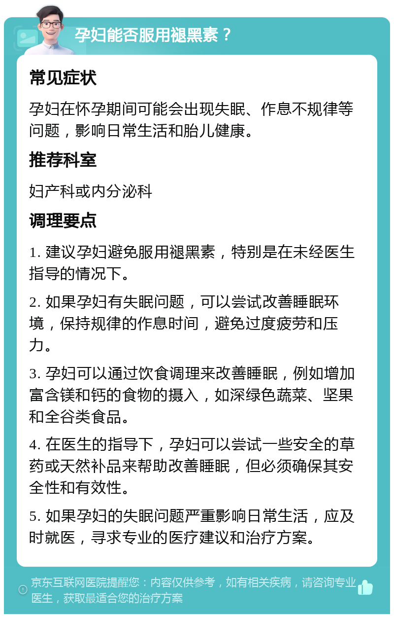 孕妇能否服用褪黑素？ 常见症状 孕妇在怀孕期间可能会出现失眠、作息不规律等问题，影响日常生活和胎儿健康。 推荐科室 妇产科或内分泌科 调理要点 1. 建议孕妇避免服用褪黑素，特别是在未经医生指导的情况下。 2. 如果孕妇有失眠问题，可以尝试改善睡眠环境，保持规律的作息时间，避免过度疲劳和压力。 3. 孕妇可以通过饮食调理来改善睡眠，例如增加富含镁和钙的食物的摄入，如深绿色蔬菜、坚果和全谷类食品。 4. 在医生的指导下，孕妇可以尝试一些安全的草药或天然补品来帮助改善睡眠，但必须确保其安全性和有效性。 5. 如果孕妇的失眠问题严重影响日常生活，应及时就医，寻求专业的医疗建议和治疗方案。