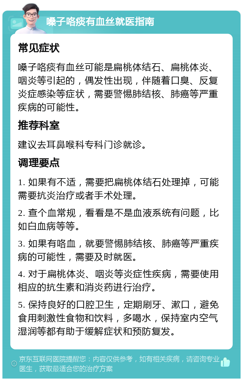 嗓子咯痰有血丝就医指南 常见症状 嗓子咯痰有血丝可能是扁桃体结石、扁桃体炎、咽炎等引起的，偶发性出现，伴随着口臭、反复炎症感染等症状，需要警惕肺结核、肺癌等严重疾病的可能性。 推荐科室 建议去耳鼻喉科专科门诊就诊。 调理要点 1. 如果有不适，需要把扁桃体结石处理掉，可能需要抗炎治疗或者手术处理。 2. 查个血常规，看看是不是血液系统有问题，比如白血病等等。 3. 如果有咯血，就要警惕肺结核、肺癌等严重疾病的可能性，需要及时就医。 4. 对于扁桃体炎、咽炎等炎症性疾病，需要使用相应的抗生素和消炎药进行治疗。 5. 保持良好的口腔卫生，定期刷牙、漱口，避免食用刺激性食物和饮料，多喝水，保持室内空气湿润等都有助于缓解症状和预防复发。