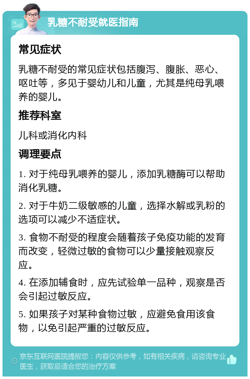 乳糖不耐受就医指南 常见症状 乳糖不耐受的常见症状包括腹泻、腹胀、恶心、呕吐等，多见于婴幼儿和儿童，尤其是纯母乳喂养的婴儿。 推荐科室 儿科或消化内科 调理要点 1. 对于纯母乳喂养的婴儿，添加乳糖酶可以帮助消化乳糖。 2. 对于牛奶二级敏感的儿童，选择水解或乳粉的选项可以减少不适症状。 3. 食物不耐受的程度会随着孩子免疫功能的发育而改变，轻微过敏的食物可以少量接触观察反应。 4. 在添加辅食时，应先试验单一品种，观察是否会引起过敏反应。 5. 如果孩子对某种食物过敏，应避免食用该食物，以免引起严重的过敏反应。