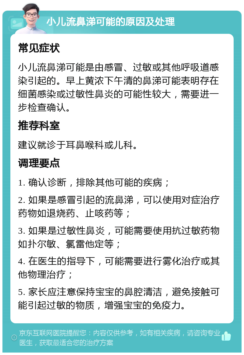 小儿流鼻涕可能的原因及处理 常见症状 小儿流鼻涕可能是由感冒、过敏或其他呼吸道感染引起的。早上黄浓下午清的鼻涕可能表明存在细菌感染或过敏性鼻炎的可能性较大，需要进一步检查确认。 推荐科室 建议就诊于耳鼻喉科或儿科。 调理要点 1. 确认诊断，排除其他可能的疾病； 2. 如果是感冒引起的流鼻涕，可以使用对症治疗药物如退烧药、止咳药等； 3. 如果是过敏性鼻炎，可能需要使用抗过敏药物如扑尔敏、氯雷他定等； 4. 在医生的指导下，可能需要进行雾化治疗或其他物理治疗； 5. 家长应注意保持宝宝的鼻腔清洁，避免接触可能引起过敏的物质，增强宝宝的免疫力。