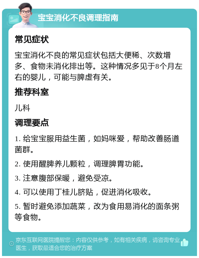 宝宝消化不良调理指南 常见症状 宝宝消化不良的常见症状包括大便稀、次数增多、食物未消化排出等。这种情况多见于8个月左右的婴儿，可能与脾虚有关。 推荐科室 儿科 调理要点 1. 给宝宝服用益生菌，如妈咪爱，帮助改善肠道菌群。 2. 使用醒脾养儿颗粒，调理脾胃功能。 3. 注意腹部保暖，避免受凉。 4. 可以使用丁桂儿脐贴，促进消化吸收。 5. 暂时避免添加蔬菜，改为食用易消化的面条粥等食物。