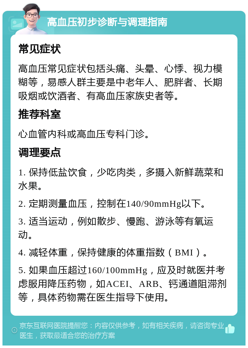 高血压初步诊断与调理指南 常见症状 高血压常见症状包括头痛、头晕、心悸、视力模糊等，易感人群主要是中老年人、肥胖者、长期吸烟或饮酒者、有高血压家族史者等。 推荐科室 心血管内科或高血压专科门诊。 调理要点 1. 保持低盐饮食，少吃肉类，多摄入新鲜蔬菜和水果。 2. 定期测量血压，控制在140/90mmHg以下。 3. 适当运动，例如散步、慢跑、游泳等有氧运动。 4. 减轻体重，保持健康的体重指数（BMI）。 5. 如果血压超过160/100mmHg，应及时就医并考虑服用降压药物，如ACEI、ARB、钙通道阻滞剂等，具体药物需在医生指导下使用。