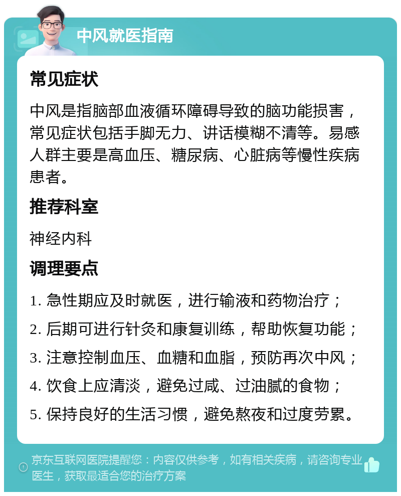 中风就医指南 常见症状 中风是指脑部血液循环障碍导致的脑功能损害，常见症状包括手脚无力、讲话模糊不清等。易感人群主要是高血压、糖尿病、心脏病等慢性疾病患者。 推荐科室 神经内科 调理要点 1. 急性期应及时就医，进行输液和药物治疗； 2. 后期可进行针灸和康复训练，帮助恢复功能； 3. 注意控制血压、血糖和血脂，预防再次中风； 4. 饮食上应清淡，避免过咸、过油腻的食物； 5. 保持良好的生活习惯，避免熬夜和过度劳累。