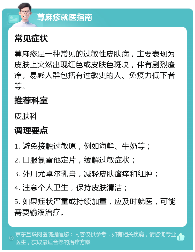 荨麻疹就医指南 常见症状 荨麻疹是一种常见的过敏性皮肤病，主要表现为皮肤上突然出现红色或皮肤色斑块，伴有剧烈瘙痒。易感人群包括有过敏史的人、免疫力低下者等。 推荐科室 皮肤科 调理要点 1. 避免接触过敏原，例如海鲜、牛奶等； 2. 口服氯雷他定片，缓解过敏症状； 3. 外用尤卓尔乳膏，减轻皮肤瘙痒和红肿； 4. 注意个人卫生，保持皮肤清洁； 5. 如果症状严重或持续加重，应及时就医，可能需要输液治疗。