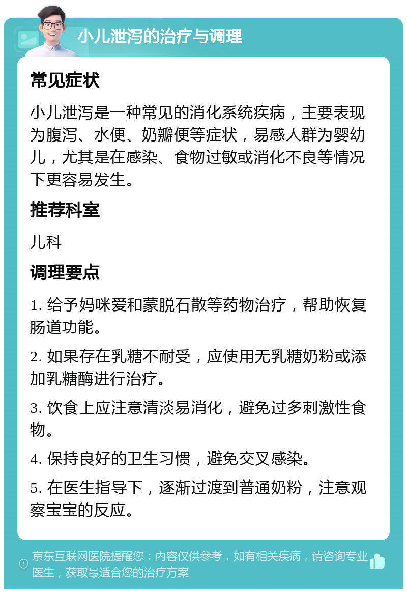 小儿泄泻的治疗与调理 常见症状 小儿泄泻是一种常见的消化系统疾病，主要表现为腹泻、水便、奶瓣便等症状，易感人群为婴幼儿，尤其是在感染、食物过敏或消化不良等情况下更容易发生。 推荐科室 儿科 调理要点 1. 给予妈咪爱和蒙脱石散等药物治疗，帮助恢复肠道功能。 2. 如果存在乳糖不耐受，应使用无乳糖奶粉或添加乳糖酶进行治疗。 3. 饮食上应注意清淡易消化，避免过多刺激性食物。 4. 保持良好的卫生习惯，避免交叉感染。 5. 在医生指导下，逐渐过渡到普通奶粉，注意观察宝宝的反应。