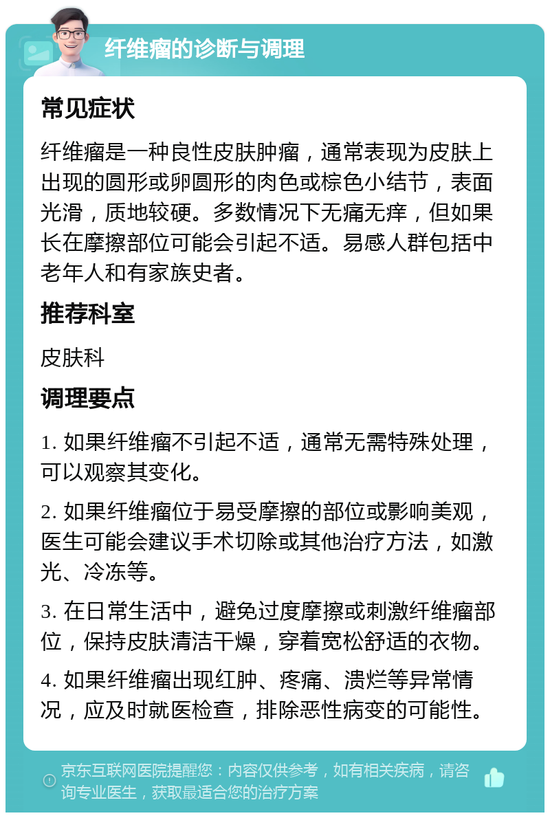 纤维瘤的诊断与调理 常见症状 纤维瘤是一种良性皮肤肿瘤，通常表现为皮肤上出现的圆形或卵圆形的肉色或棕色小结节，表面光滑，质地较硬。多数情况下无痛无痒，但如果长在摩擦部位可能会引起不适。易感人群包括中老年人和有家族史者。 推荐科室 皮肤科 调理要点 1. 如果纤维瘤不引起不适，通常无需特殊处理，可以观察其变化。 2. 如果纤维瘤位于易受摩擦的部位或影响美观，医生可能会建议手术切除或其他治疗方法，如激光、冷冻等。 3. 在日常生活中，避免过度摩擦或刺激纤维瘤部位，保持皮肤清洁干燥，穿着宽松舒适的衣物。 4. 如果纤维瘤出现红肿、疼痛、溃烂等异常情况，应及时就医检查，排除恶性病变的可能性。