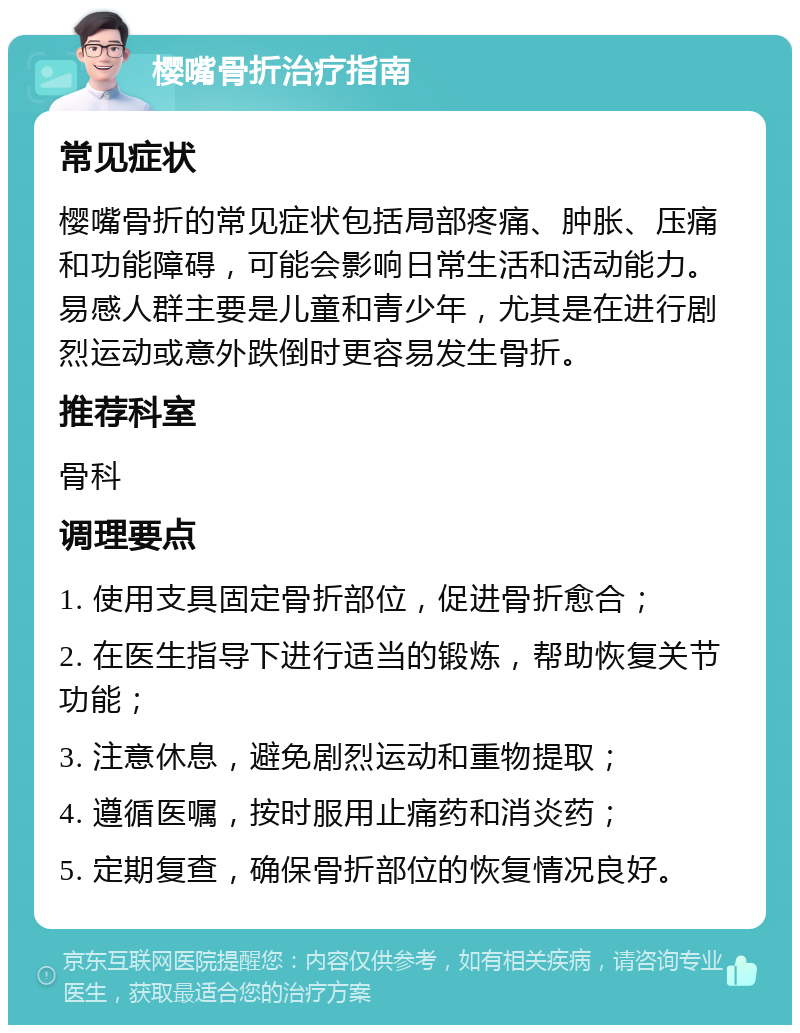 樱嘴骨折治疗指南 常见症状 樱嘴骨折的常见症状包括局部疼痛、肿胀、压痛和功能障碍，可能会影响日常生活和活动能力。易感人群主要是儿童和青少年，尤其是在进行剧烈运动或意外跌倒时更容易发生骨折。 推荐科室 骨科 调理要点 1. 使用支具固定骨折部位，促进骨折愈合； 2. 在医生指导下进行适当的锻炼，帮助恢复关节功能； 3. 注意休息，避免剧烈运动和重物提取； 4. 遵循医嘱，按时服用止痛药和消炎药； 5. 定期复查，确保骨折部位的恢复情况良好。