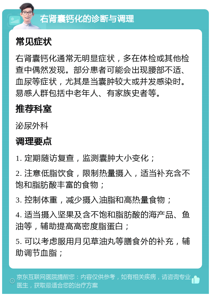 右肾囊钙化的诊断与调理 常见症状 右肾囊钙化通常无明显症状，多在体检或其他检查中偶然发现。部分患者可能会出现腰部不适、血尿等症状，尤其是当囊肿较大或并发感染时。易感人群包括中老年人、有家族史者等。 推荐科室 泌尿外科 调理要点 1. 定期随访复查，监测囊肿大小变化； 2. 注意低脂饮食，限制热量摄入，适当补充含不饱和脂肪酸丰富的食物； 3. 控制体重，减少摄入油脂和高热量食物； 4. 适当摄入坚果及含不饱和脂肪酸的海产品、鱼油等，辅助提高高密度脂蛋白； 5. 可以考虑服用月见草油丸等膳食外的补充，辅助调节血脂；