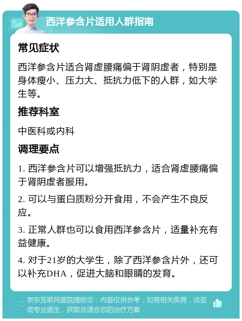 西洋参含片适用人群指南 常见症状 西洋参含片适合肾虚腰痛偏于肾阴虚者，特别是身体瘦小、压力大、抵抗力低下的人群，如大学生等。 推荐科室 中医科或内科 调理要点 1. 西洋参含片可以增强抵抗力，适合肾虚腰痛偏于肾阴虚者服用。 2. 可以与蛋白质粉分开食用，不会产生不良反应。 3. 正常人群也可以食用西洋参含片，适量补充有益健康。 4. 对于21岁的大学生，除了西洋参含片外，还可以补充DHA，促进大脑和眼睛的发育。