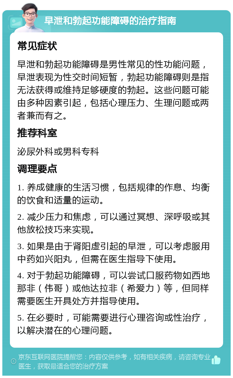 早泄和勃起功能障碍的治疗指南 常见症状 早泄和勃起功能障碍是男性常见的性功能问题，早泄表现为性交时间短暂，勃起功能障碍则是指无法获得或维持足够硬度的勃起。这些问题可能由多种因素引起，包括心理压力、生理问题或两者兼而有之。 推荐科室 泌尿外科或男科专科 调理要点 1. 养成健康的生活习惯，包括规律的作息、均衡的饮食和适量的运动。 2. 减少压力和焦虑，可以通过冥想、深呼吸或其他放松技巧来实现。 3. 如果是由于肾阳虚引起的早泄，可以考虑服用中药如兴阳丸，但需在医生指导下使用。 4. 对于勃起功能障碍，可以尝试口服药物如西地那非（伟哥）或他达拉非（希爱力）等，但同样需要医生开具处方并指导使用。 5. 在必要时，可能需要进行心理咨询或性治疗，以解决潜在的心理问题。