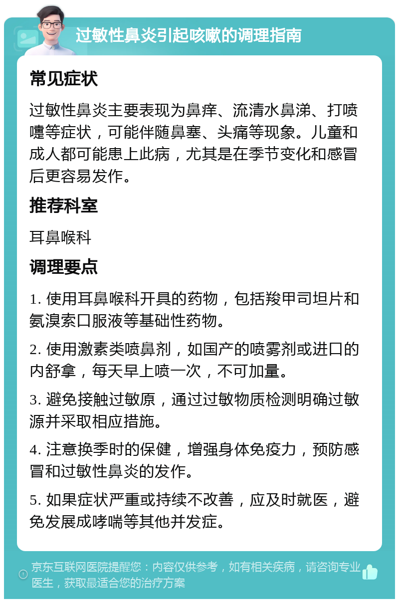 过敏性鼻炎引起咳嗽的调理指南 常见症状 过敏性鼻炎主要表现为鼻痒、流清水鼻涕、打喷嚏等症状，可能伴随鼻塞、头痛等现象。儿童和成人都可能患上此病，尤其是在季节变化和感冒后更容易发作。 推荐科室 耳鼻喉科 调理要点 1. 使用耳鼻喉科开具的药物，包括羧甲司坦片和氨溴索口服液等基础性药物。 2. 使用激素类喷鼻剂，如国产的喷雾剂或进口的内舒拿，每天早上喷一次，不可加量。 3. 避免接触过敏原，通过过敏物质检测明确过敏源并采取相应措施。 4. 注意换季时的保健，增强身体免疫力，预防感冒和过敏性鼻炎的发作。 5. 如果症状严重或持续不改善，应及时就医，避免发展成哮喘等其他并发症。