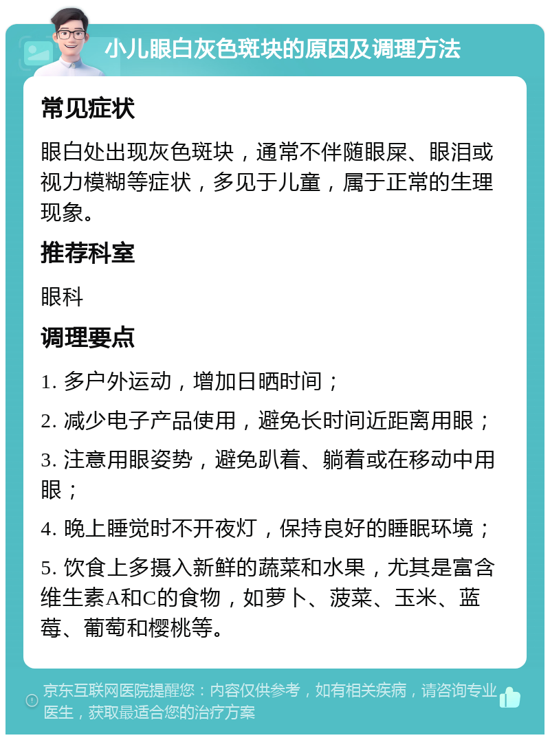 小儿眼白灰色斑块的原因及调理方法 常见症状 眼白处出现灰色斑块，通常不伴随眼屎、眼泪或视力模糊等症状，多见于儿童，属于正常的生理现象。 推荐科室 眼科 调理要点 1. 多户外运动，增加日晒时间； 2. 减少电子产品使用，避免长时间近距离用眼； 3. 注意用眼姿势，避免趴着、躺着或在移动中用眼； 4. 晚上睡觉时不开夜灯，保持良好的睡眠环境； 5. 饮食上多摄入新鲜的蔬菜和水果，尤其是富含维生素A和C的食物，如萝卜、菠菜、玉米、蓝莓、葡萄和樱桃等。