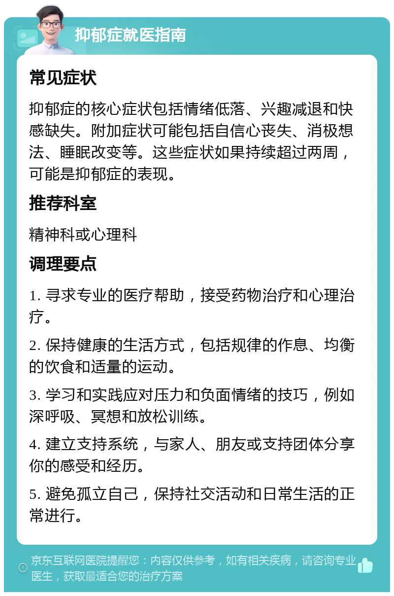 抑郁症就医指南 常见症状 抑郁症的核心症状包括情绪低落、兴趣减退和快感缺失。附加症状可能包括自信心丧失、消极想法、睡眠改变等。这些症状如果持续超过两周，可能是抑郁症的表现。 推荐科室 精神科或心理科 调理要点 1. 寻求专业的医疗帮助，接受药物治疗和心理治疗。 2. 保持健康的生活方式，包括规律的作息、均衡的饮食和适量的运动。 3. 学习和实践应对压力和负面情绪的技巧，例如深呼吸、冥想和放松训练。 4. 建立支持系统，与家人、朋友或支持团体分享你的感受和经历。 5. 避免孤立自己，保持社交活动和日常生活的正常进行。