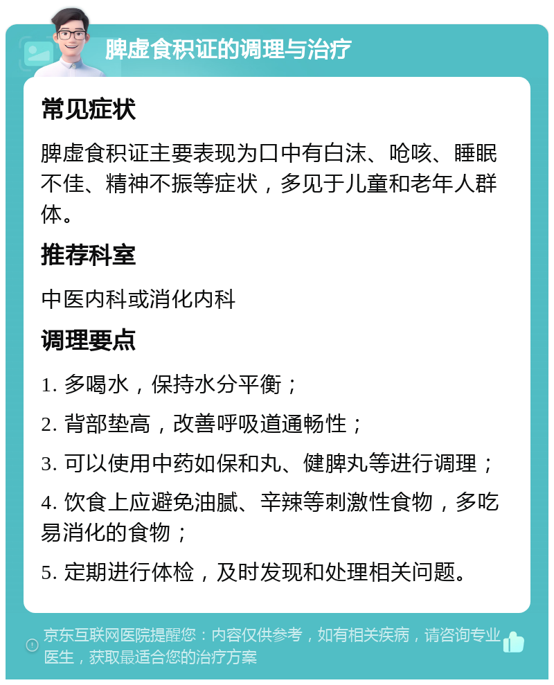 脾虚食积证的调理与治疗 常见症状 脾虚食积证主要表现为口中有白沫、呛咳、睡眠不佳、精神不振等症状，多见于儿童和老年人群体。 推荐科室 中医内科或消化内科 调理要点 1. 多喝水，保持水分平衡； 2. 背部垫高，改善呼吸道通畅性； 3. 可以使用中药如保和丸、健脾丸等进行调理； 4. 饮食上应避免油腻、辛辣等刺激性食物，多吃易消化的食物； 5. 定期进行体检，及时发现和处理相关问题。