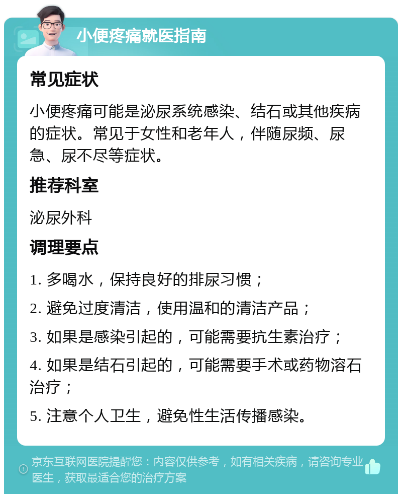 小便疼痛就医指南 常见症状 小便疼痛可能是泌尿系统感染、结石或其他疾病的症状。常见于女性和老年人，伴随尿频、尿急、尿不尽等症状。 推荐科室 泌尿外科 调理要点 1. 多喝水，保持良好的排尿习惯； 2. 避免过度清洁，使用温和的清洁产品； 3. 如果是感染引起的，可能需要抗生素治疗； 4. 如果是结石引起的，可能需要手术或药物溶石治疗； 5. 注意个人卫生，避免性生活传播感染。