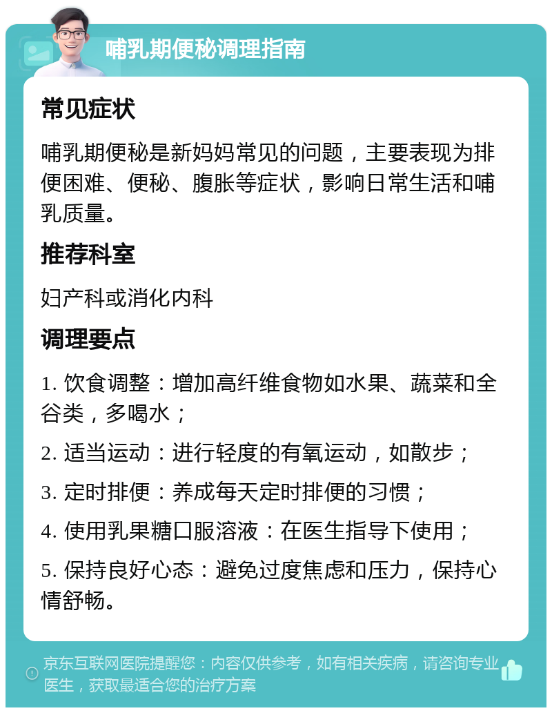 哺乳期便秘调理指南 常见症状 哺乳期便秘是新妈妈常见的问题，主要表现为排便困难、便秘、腹胀等症状，影响日常生活和哺乳质量。 推荐科室 妇产科或消化内科 调理要点 1. 饮食调整：增加高纤维食物如水果、蔬菜和全谷类，多喝水； 2. 适当运动：进行轻度的有氧运动，如散步； 3. 定时排便：养成每天定时排便的习惯； 4. 使用乳果糖口服溶液：在医生指导下使用； 5. 保持良好心态：避免过度焦虑和压力，保持心情舒畅。