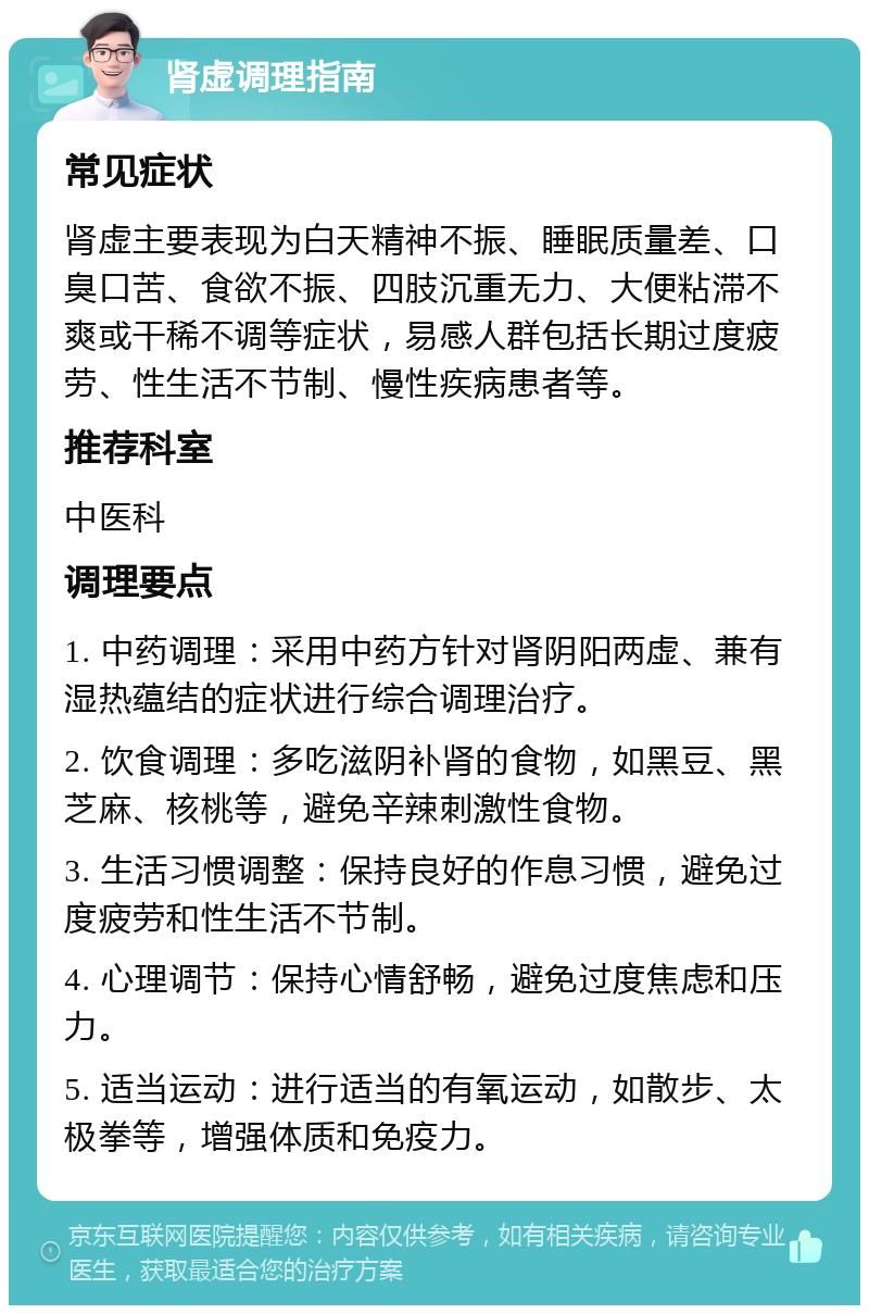 肾虚调理指南 常见症状 肾虚主要表现为白天精神不振、睡眠质量差、口臭口苦、食欲不振、四肢沉重无力、大便粘滞不爽或干稀不调等症状，易感人群包括长期过度疲劳、性生活不节制、慢性疾病患者等。 推荐科室 中医科 调理要点 1. 中药调理：采用中药方针对肾阴阳两虚、兼有湿热蕴结的症状进行综合调理治疗。 2. 饮食调理：多吃滋阴补肾的食物，如黑豆、黑芝麻、核桃等，避免辛辣刺激性食物。 3. 生活习惯调整：保持良好的作息习惯，避免过度疲劳和性生活不节制。 4. 心理调节：保持心情舒畅，避免过度焦虑和压力。 5. 适当运动：进行适当的有氧运动，如散步、太极拳等，增强体质和免疫力。