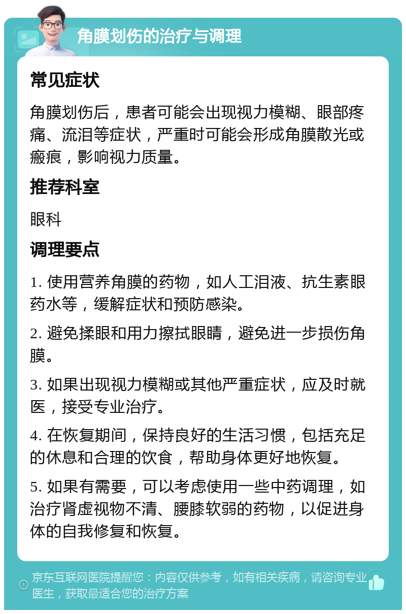 角膜划伤的治疗与调理 常见症状 角膜划伤后，患者可能会出现视力模糊、眼部疼痛、流泪等症状，严重时可能会形成角膜散光或瘢痕，影响视力质量。 推荐科室 眼科 调理要点 1. 使用营养角膜的药物，如人工泪液、抗生素眼药水等，缓解症状和预防感染。 2. 避免揉眼和用力擦拭眼睛，避免进一步损伤角膜。 3. 如果出现视力模糊或其他严重症状，应及时就医，接受专业治疗。 4. 在恢复期间，保持良好的生活习惯，包括充足的休息和合理的饮食，帮助身体更好地恢复。 5. 如果有需要，可以考虑使用一些中药调理，如治疗肾虚视物不清、腰膝软弱的药物，以促进身体的自我修复和恢复。