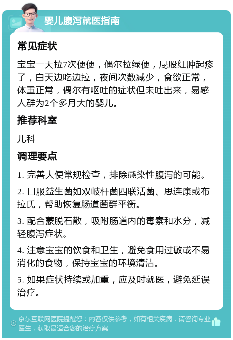 婴儿腹泻就医指南 常见症状 宝宝一天拉7次便便，偶尔拉绿便，屁股红肿起疹子，白天边吃边拉，夜间次数减少，食欲正常，体重正常，偶尔有呕吐的症状但未吐出来，易感人群为2个多月大的婴儿。 推荐科室 儿科 调理要点 1. 完善大便常规检查，排除感染性腹泻的可能。 2. 口服益生菌如双岐杆菌四联活菌、思连康或布拉氏，帮助恢复肠道菌群平衡。 3. 配合蒙脱石散，吸附肠道内的毒素和水分，减轻腹泻症状。 4. 注意宝宝的饮食和卫生，避免食用过敏或不易消化的食物，保持宝宝的环境清洁。 5. 如果症状持续或加重，应及时就医，避免延误治疗。